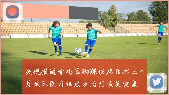 央视报道徐彬因脚踝伤病困扰三个月狼队医疗组成功治疗恢复健康