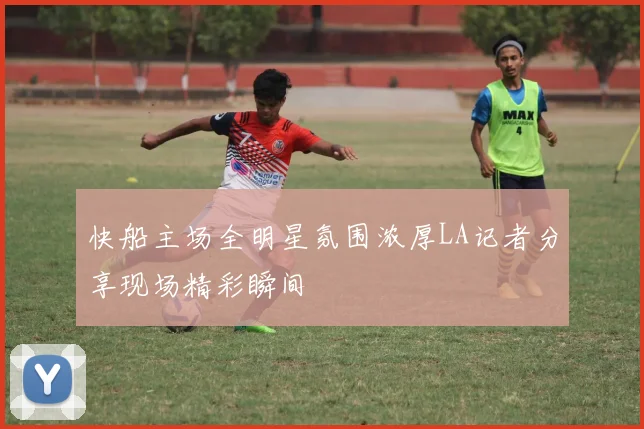 快船主场全明星氛围浓厚LA记者分享现场精彩瞬间