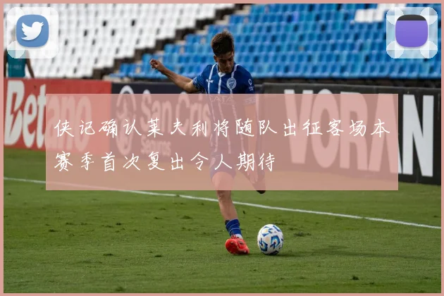 侠记确认莱夫利将随队出征客场本赛季首次复出令人期待