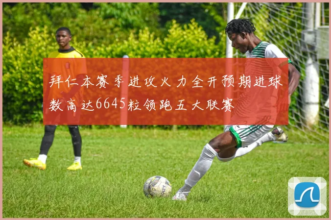 拜仁本赛季进攻火力全开预期进球数高达6645粒领跑五大联赛