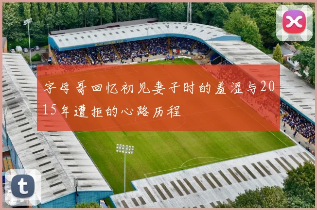 字母哥回忆初见妻子时的羞涩与2015年遭拒的心路历程
