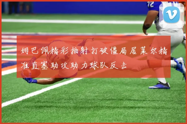 姆巴佩精彩抽射打破僵局居莱尔精准直塞助攻助力球队反击
