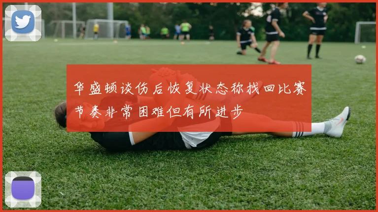 华盛顿谈伤后恢复状态称找回比赛节奏非常困难但有所进步