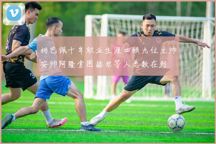 姆巴佩十年职业生涯回顾九位主帅安帅阿隆索图赫尔等人悉数在列