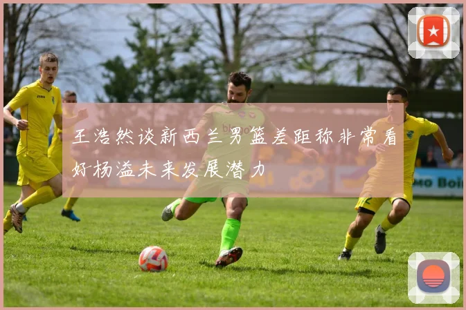 王浩然谈新西兰男篮差距称非常看好杨溢未来发展潜力