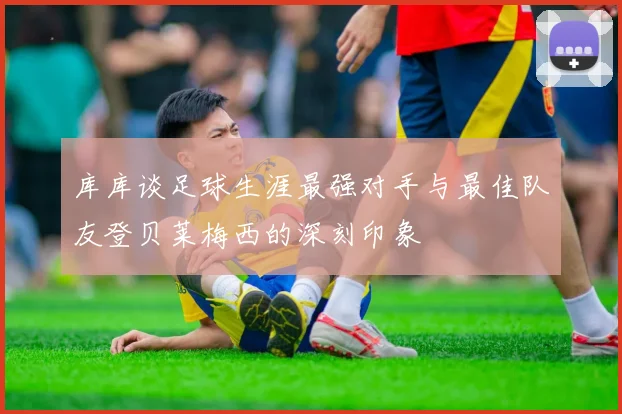 库库谈足球生涯最强对手与最佳队友登贝莱梅西的深刻印象