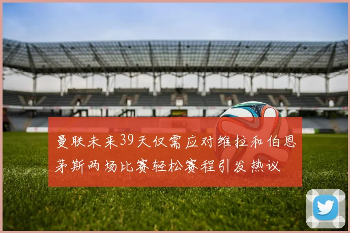 曼联未来39天仅需应对维拉和伯恩茅斯两场比赛轻松赛程引发热议