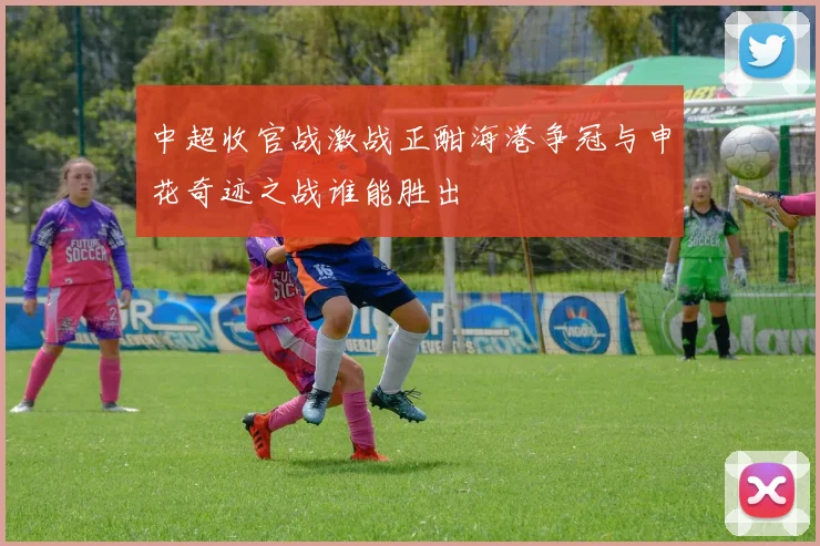 中超收官战激战正酣海港争冠与申花奇迹之战谁能胜出