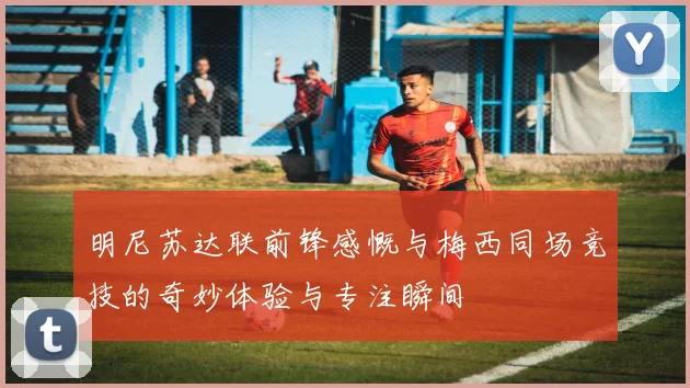 明尼苏达联前锋感慨与梅西同场竞技的奇妙体验与专注瞬间