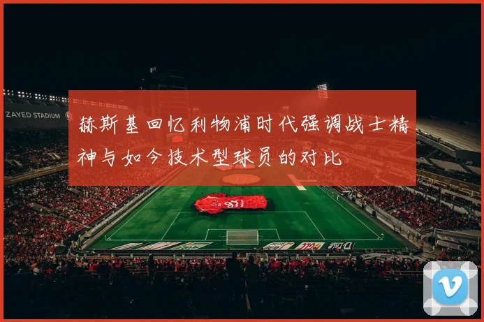 赫斯基回忆利物浦时代强调战士精神与如今技术型球员的对比