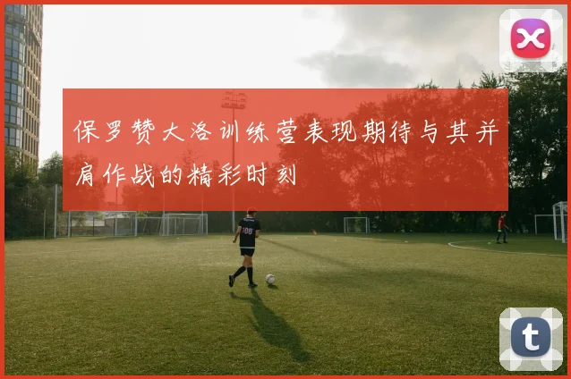 保罗赞大洛训练营表现期待与其并肩作战的精彩时刻