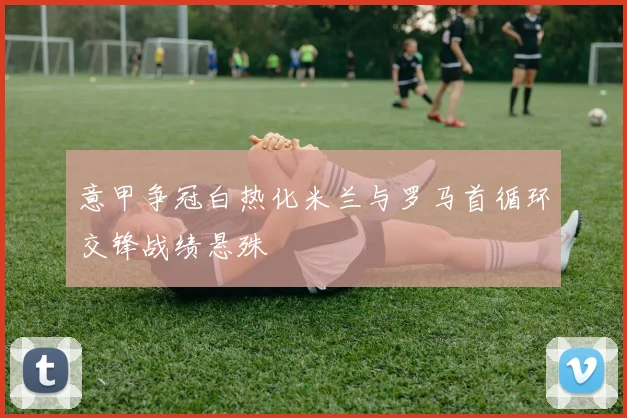 意甲争冠白热化米兰与罗马首循环交锋战绩悬殊