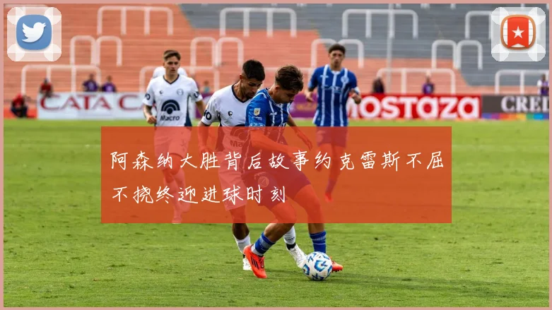 阿森纳大胜背后故事约克雷斯不屈不挠终迎进球时刻