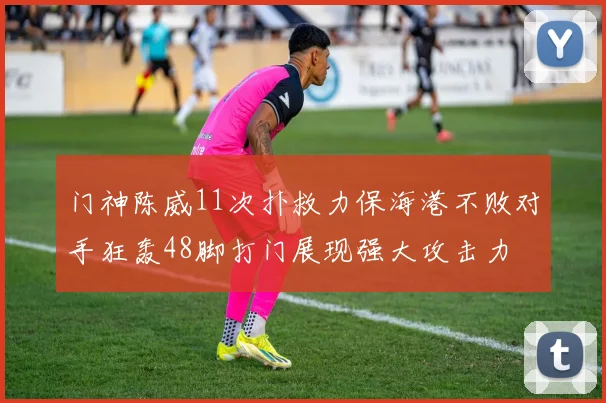 门神陈威11次扑救力保海港不败对手狂轰48脚打门展现强大攻击力