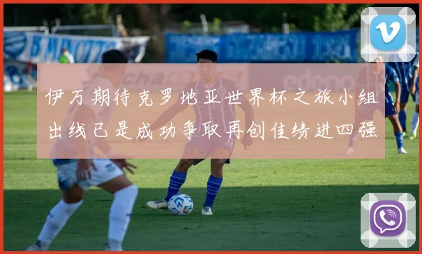 伊万期待克罗地亚世界杯之旅小组出线已是成功争取再创佳绩进四强