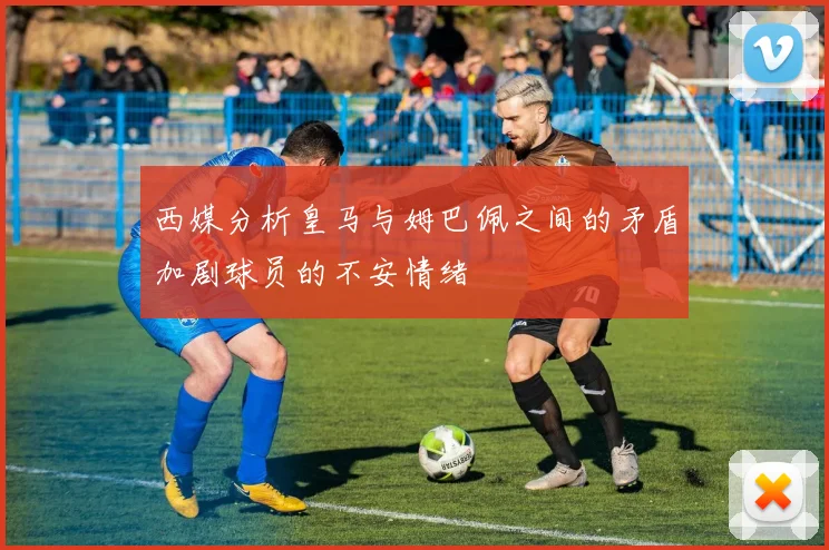 西媒分析皇马与姆巴佩之间的矛盾加剧球员的不安情绪