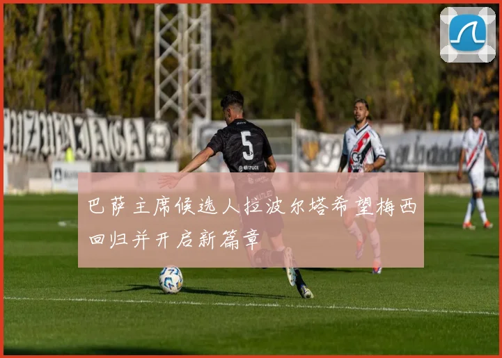 巴萨主席候选人拉波尔塔希望梅西回归并开启新篇章