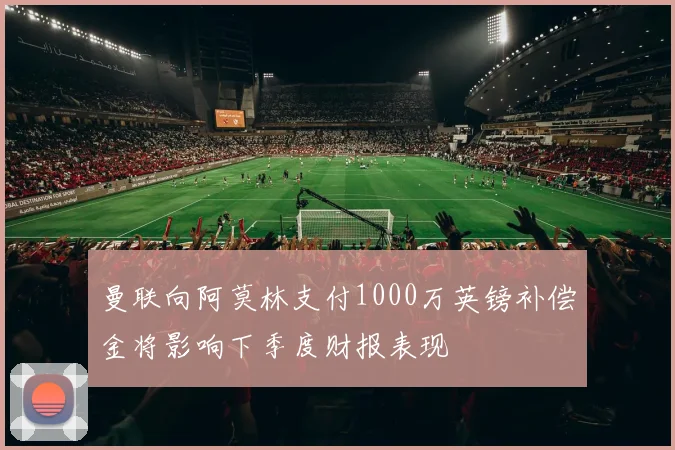 曼联向阿莫林支付1000万英镑补偿金将影响下季度财报表现