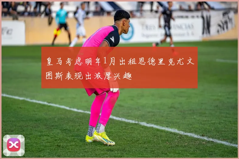 皇马考虑明年1月出租恩德里克尤文图斯表现出浓厚兴趣