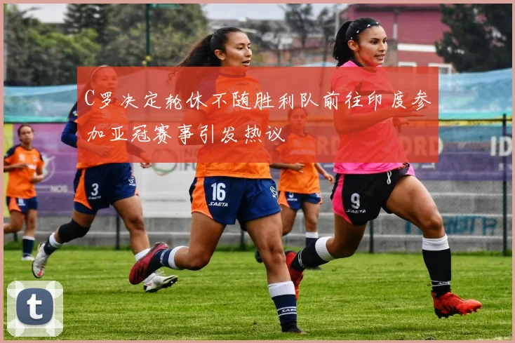 C罗决定轮休不随胜利队前往印度参加亚冠赛事引发热议