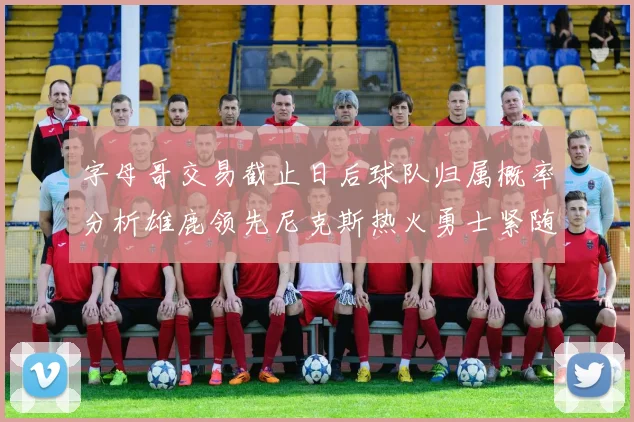 字母哥交易截止日后球队归属概率分析雄鹿领先尼克斯热火勇士紧随其后