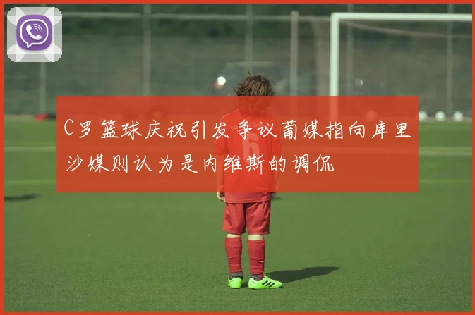 C罗篮球庆祝引发争议葡媒指向库里沙媒则认为是内维斯的调侃