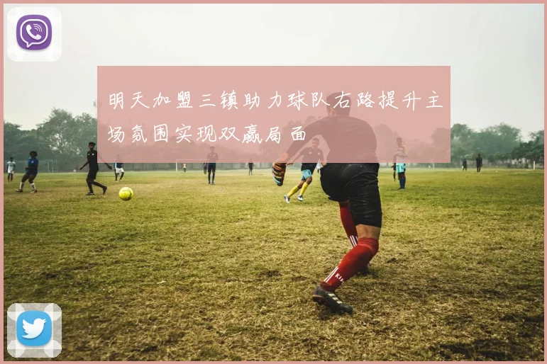 明天加盟三镇助力球队右路提升主场氛围实现双赢局面