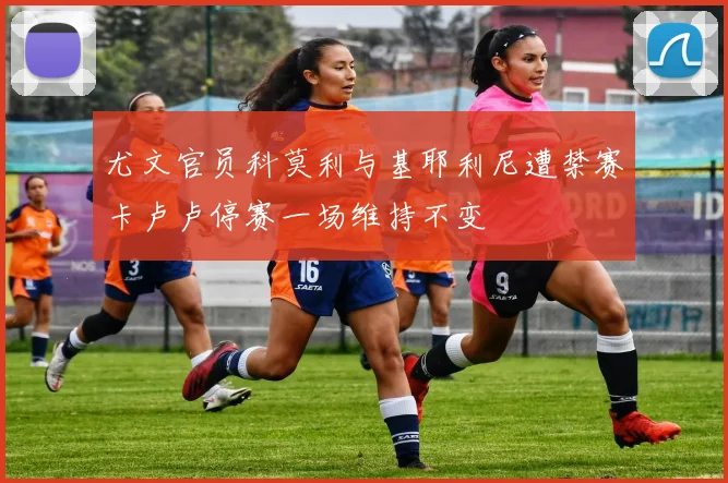 尤文官员科莫利与基耶利尼遭禁赛卡卢卢停赛一场维持不变