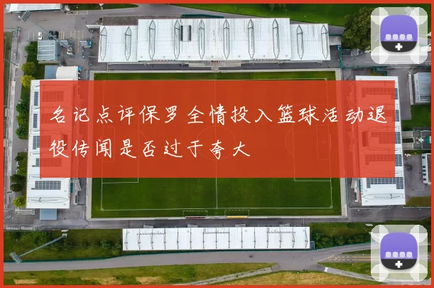 名记点评保罗全情投入篮球活动退役传闻是否过于夸大