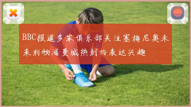 BBC报道多家俱乐部关注塞梅尼奥未来利物浦曼城热刺均表达兴趣