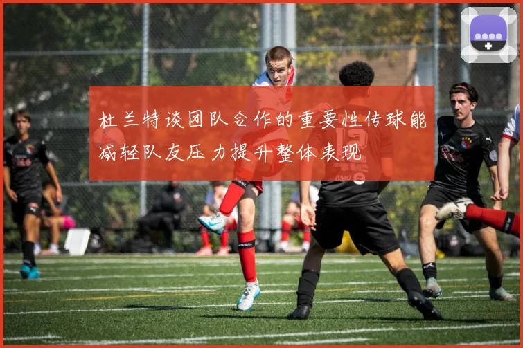 杜兰特谈团队合作的重要性传球能减轻队友压力提升整体表现
