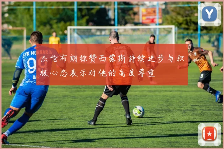 杰伦布朗称赞西蒙斯持续进步与积极心态表示对他的高度尊重