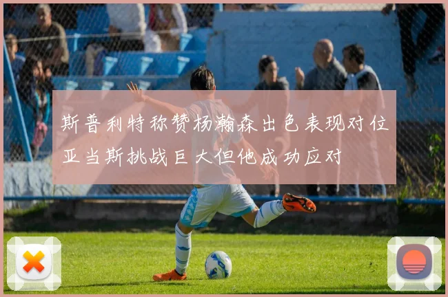 斯普利特称赞杨瀚森出色表现对位亚当斯挑战巨大但他成功应对