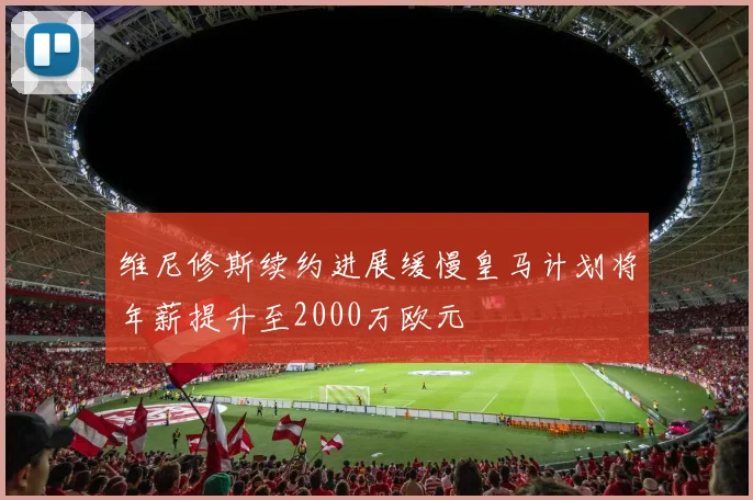 维尼修斯续约进展缓慢皇马计划将年薪提升至2000万欧元