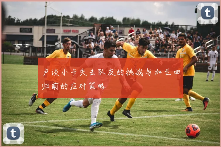 卢谈小卡失去队友的挑战与加兰回归前的应对策略