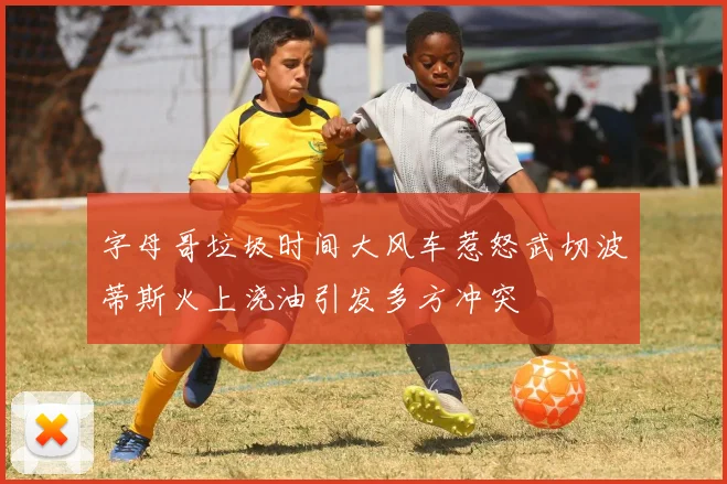 字母哥垃圾时间大风车惹怒武切波蒂斯火上浇油引发多方冲突